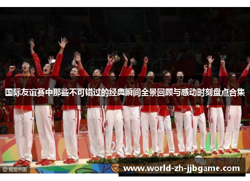 国际友谊赛中那些不可错过的经典瞬间全景回顾与感动时刻盘点合集