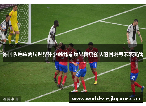 德国队连续两届世界杯小组出局 反思传统强队的困境与未来挑战