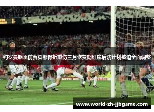 约罗曼联季前赛脚部骨折重伤三月恢复期红魔后防计划被迫全面调整 约罗曼联季前赛脚部骨折重伤三月恢复期红魔后防计划被迫全面调整