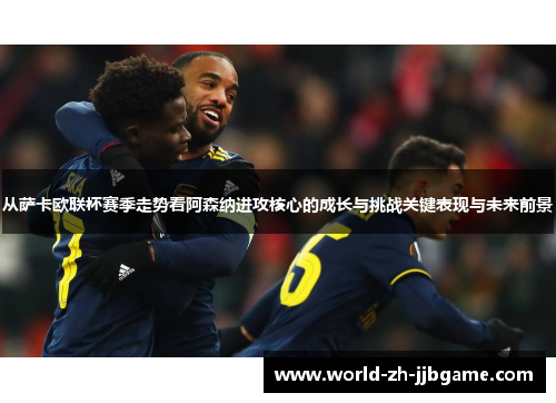 从萨卡欧联杯赛季走势看阿森纳进攻核心的成长与挑战关键表现与未来前景 从萨卡欧联杯赛季走势看阿森纳进攻核心的成长与挑战关键表现与未来前景