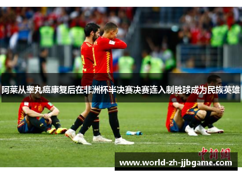 阿莱从睾丸癌康复后在非洲杯半决赛决赛连入制胜球成为民族英雄 阿莱从睾丸癌康复后在非洲杯半决赛决赛连入制胜球成为民族英雄